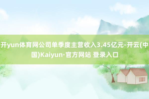 开yun体育网公司单季度主营收入3.45亿元-开云(中国)Kaiyun·官方网站 登录入口