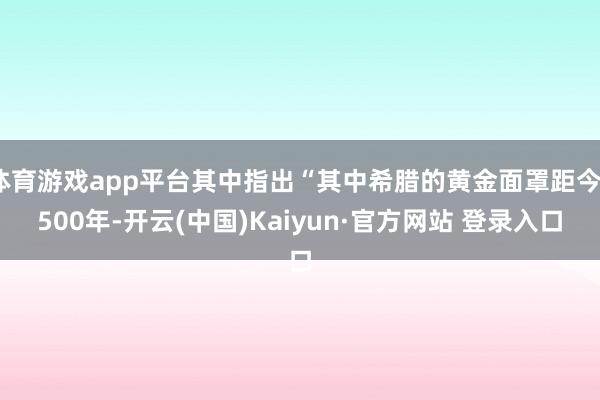 体育游戏app平台其中指出“其中希腊的黄金面罩距今3500年-开云(中国)Kaiyun·官方网站 登录入口