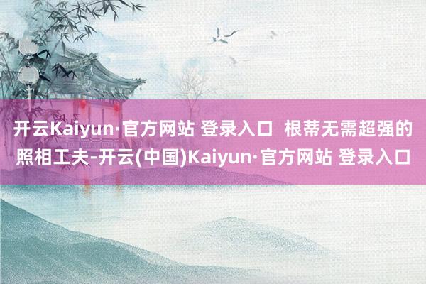 开云Kaiyun·官方网站 登录入口 根蒂无需超强的照相工夫-开云(中国)Kaiyun·官方网站 登录入口