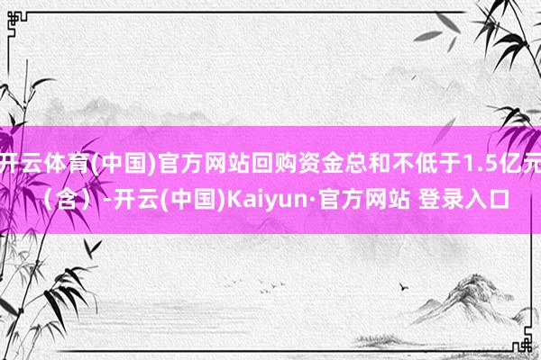 开云体育(中国)官方网站回购资金总和不低于1.5亿元（含）-开云(中国)Kaiyun·官方网站 登录入口