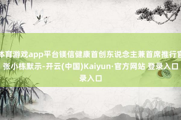 体育游戏app平台镁信健康首创东说念主兼首席推行官张小栋默示-开云(中国)Kaiyun·官方网站 登录入口
