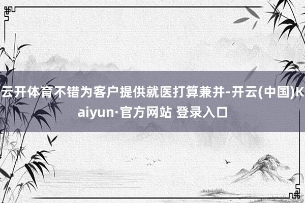 云开体育不错为客户提供就医打算兼并-开云(中国)Kaiyun·官方网站 登录入口