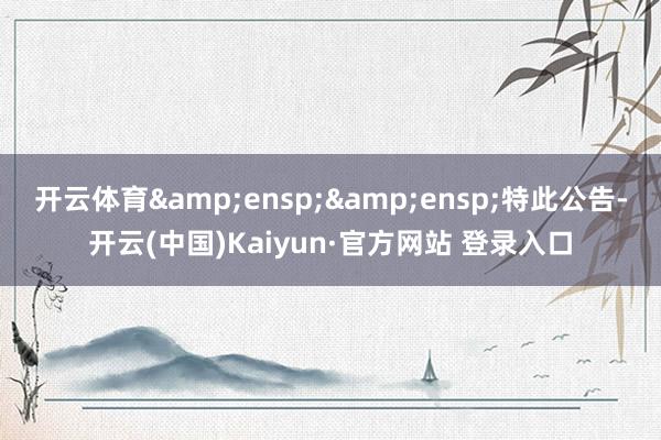 开云体育  特此公告-开云(中国)Kaiyun·官方网站 登录入口