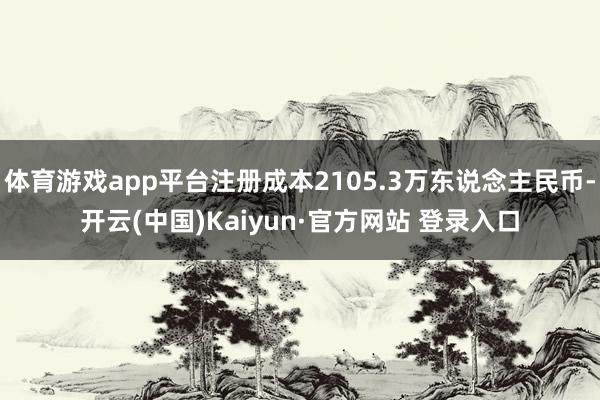 体育游戏app平台注册成本2105.3万东说念主民币-开云(中国)Kaiyun·官方网站 登录入口