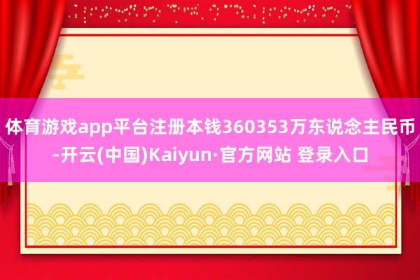 体育游戏app平台注册本钱360353万东说念主民币-开云(中国)Kaiyun·官方网站 登录入口