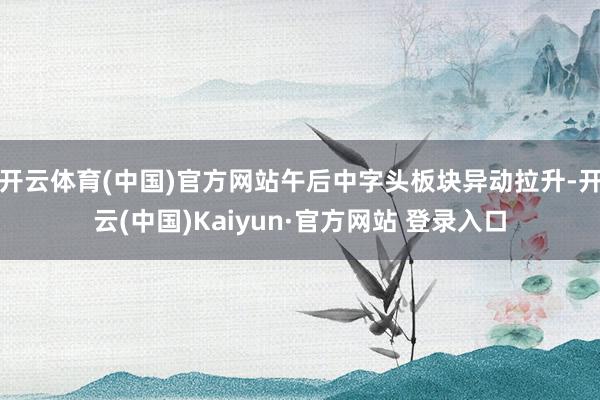 开云体育(中国)官方网站午后中字头板块异动拉升-开云(中国)Kaiyun·官方网站 登录入口
