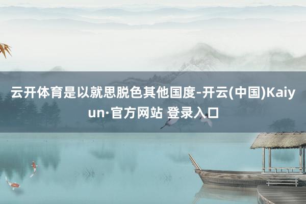 云开体育是以就思脱色其他国度-开云(中国)Kaiyun·官方网站 登录入口