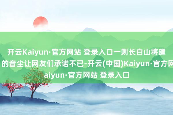 开云Kaiyun·官方网站 登录入口一则长白山将建“云顶玉阙”的音尘让网友们承诺不已-开云(中国)Kaiyun·官方网站 登录入口