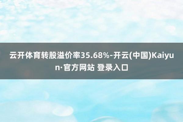 云开体育转股溢价率35.68%-开云(中国)Kaiyun·官方网站 登录入口