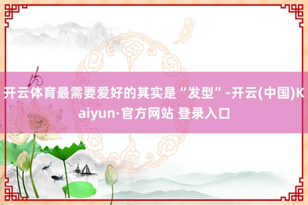 开云体育最需要爱好的其实是“发型”-开云(中国)Kaiyun·官方网站 登录入口