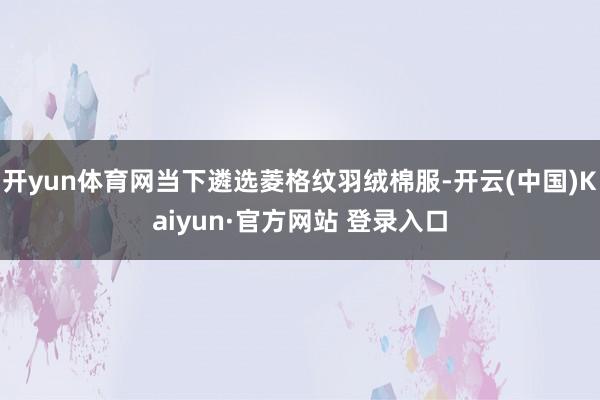 开yun体育网当下遴选菱格纹羽绒棉服-开云(中国)Kaiyun·官方网站 登录入口