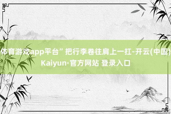 体育游戏app平台”把行李卷往肩上一扛-开云(中国)Kaiyun·官方网站 登录入口