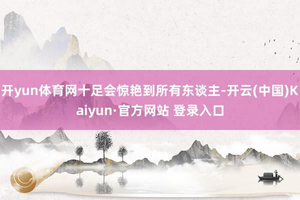 开yun体育网十足会惊艳到所有东谈主-开云(中国)Kaiyun·官方网站 登录入口