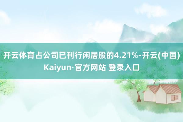 开云体育占公司已刊行闲居股的4.21%-开云(中国)Kaiyun·官方网站 登录入口