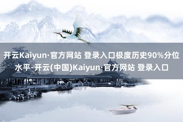 开云Kaiyun·官方网站 登录入口极度历史90%分位水平-开云(中国)Kaiyun·官方网站 登录入口