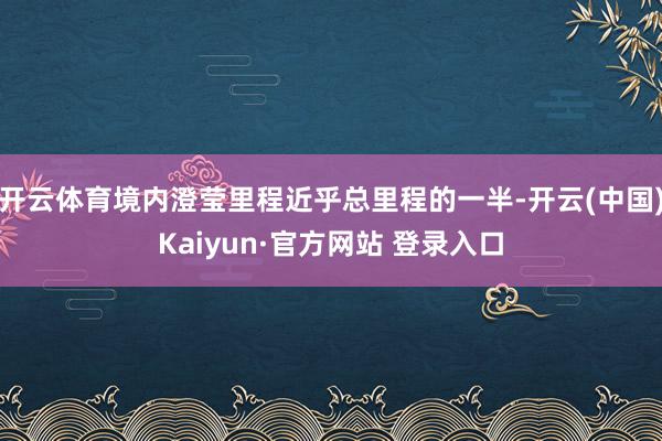 开云体育境内澄莹里程近乎总里程的一半-开云(中国)Kaiyun·官方网站 登录入口