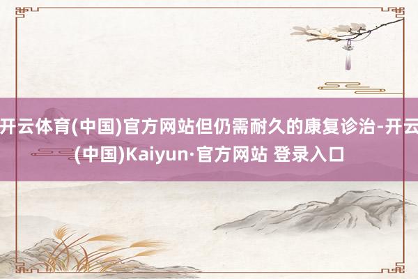 开云体育(中国)官方网站但仍需耐久的康复诊治-开云(中国)Kaiyun·官方网站 登录入口