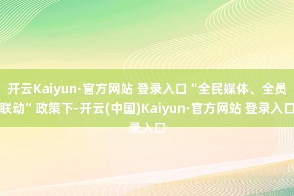 开云Kaiyun·官方网站 登录入口“全民媒体、全员联动”政策下-开云(中国)Kaiyun·官方网站 登录入口