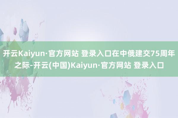 开云Kaiyun·官方网站 登录入口在中俄建交75周年之际-开云(中国)Kaiyun·官方网站 登录入口
