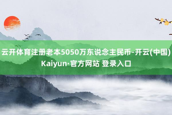 云开体育注册老本5050万东说念主民币-开云(中国)Kaiyun·官方网站 登录入口