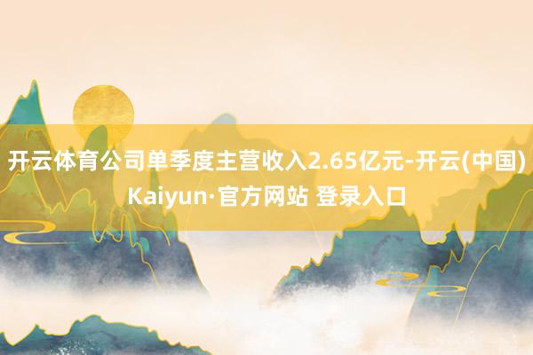 开云体育公司单季度主营收入2.65亿元-开云(中国)Kaiyun·官方网站 登录入口