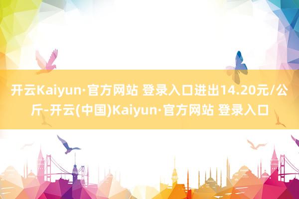 开云Kaiyun·官方网站 登录入口进出14.20元/公斤-开云(中国)Kaiyun·官方网站 登录入口