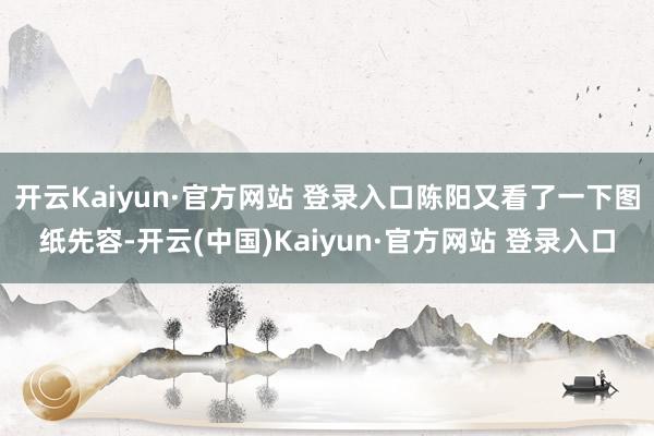 开云Kaiyun·官方网站 登录入口陈阳又看了一下图纸先容-开云(中国)Kaiyun·官方网站 登录入口