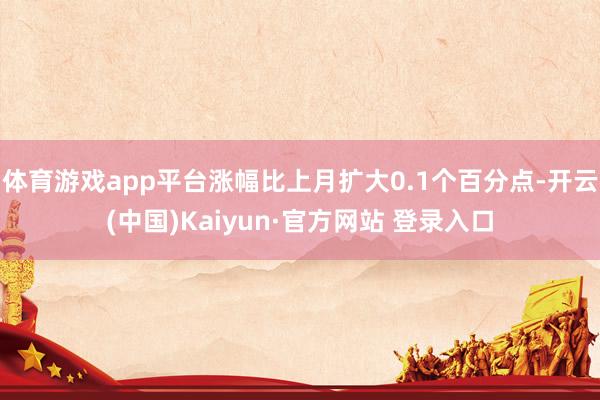 体育游戏app平台涨幅比上月扩大0.1个百分点-开云(中国)Kaiyun·官方网站 登录入口