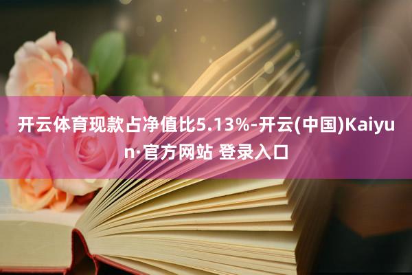 开云体育现款占净值比5.13%-开云(中国)Kaiyun·官方网站 登录入口