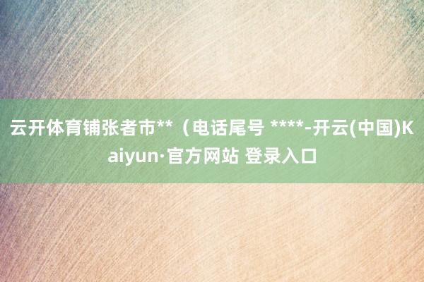 云开体育铺张者市**（电话尾号 ****-开云(中国)Kaiyun·官方网站 登录入口