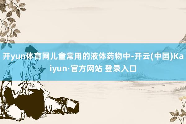 开yun体育网儿童常用的液体药物中-开云(中国)Kaiyun·官方网站 登录入口