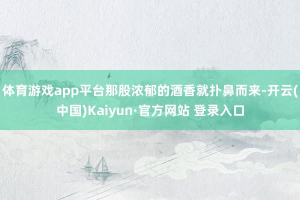 体育游戏app平台那股浓郁的酒香就扑鼻而来-开云(中国)Kaiyun·官方网站 登录入口