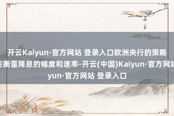 开云Kaiyun·官方网站 登录入口欧洲央行的策略制定者正在衡量降息的幅度和速率-开云(中国)Kaiyun·官方网站 登录入口