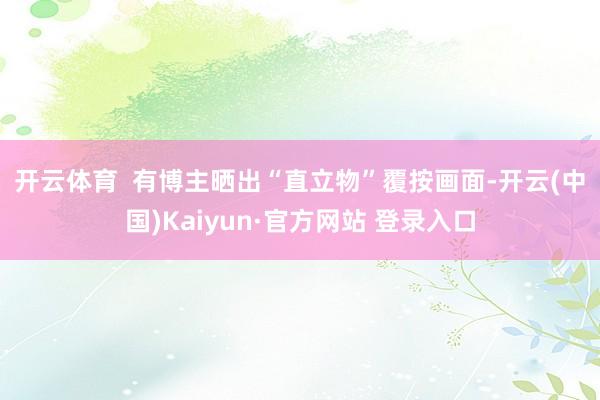 开云体育  　　有博主晒出“直立物”覆按画面-开云(中国)Kaiyun·官方网站 登录入口