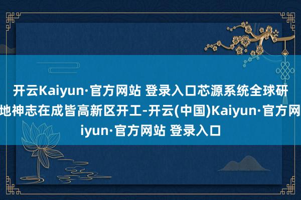 开云Kaiyun·官方网站 登录入口芯源系统全球研发及测试基地神志在成皆高新区开工-开云(中国)Kaiyun·官方网站 登录入口