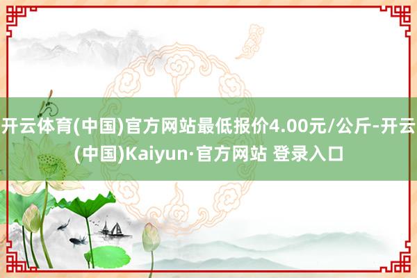 开云体育(中国)官方网站最低报价4.00元/公斤-开云(中国)Kaiyun·官方网站 登录入口
