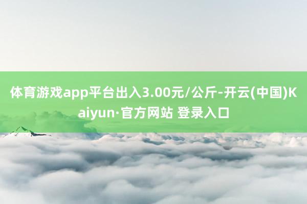 体育游戏app平台出入3.00元/公斤-开云(中国)Kaiyun·官方网站 登录入口