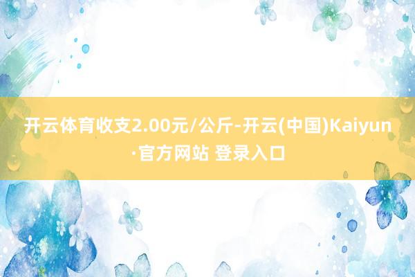开云体育收支2.00元/公斤-开云(中国)Kaiyun·官方网站 登录入口