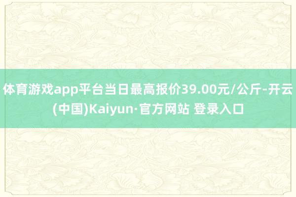 体育游戏app平台当日最高报价39.00元/公斤-开云(中国)Kaiyun·官方网站 登录入口