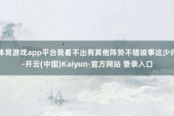 体育游戏app平台我看不出有其他阵势不错竣事这少许-开云(中国)Kaiyun·官方网站 登录入口