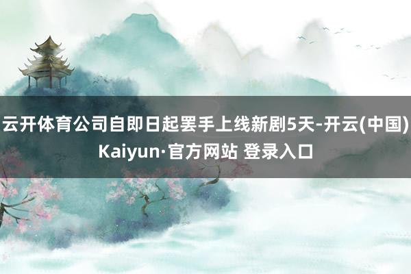 云开体育公司自即日起罢手上线新剧5天-开云(中国)Kaiyun·官方网站 登录入口