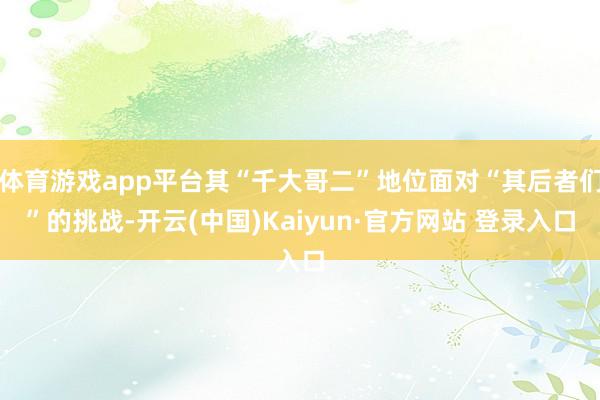 体育游戏app平台其“千大哥二”地位面对“其后者们”的挑战-开云(中国)Kaiyun·官方网站 登录入口