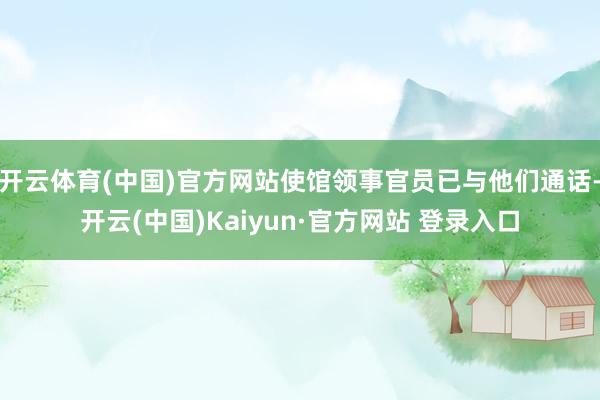 开云体育(中国)官方网站使馆领事官员已与他们通话-开云(中国)Kaiyun·官方网站 登录入口