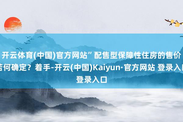 开云体育(中国)官方网站”　　配售型保障性住房的售价若何确定？着手-开云(中国)Kaiyun·官方网站 登录入口