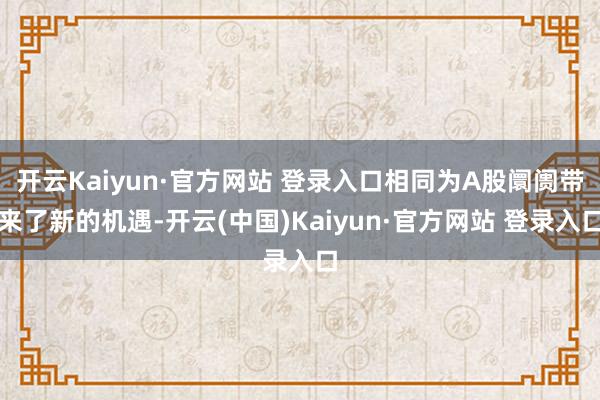 开云Kaiyun·官方网站 登录入口相同为A股阛阓带来了新的机遇-开云(中国)Kaiyun·官方网站 登录入口