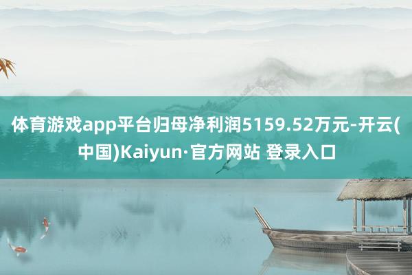 体育游戏app平台归母净利润5159.52万元-开云(中国)Kaiyun·官方网站 登录入口