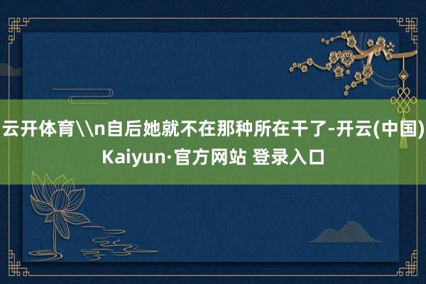 云开体育\n自后她就不在那种所在干了-开云(中国)Kaiyun·官方网站 登录入口