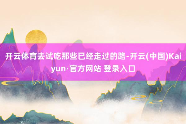 开云体育去试吃那些已经走过的路-开云(中国)Kaiyun·官方网站 登录入口