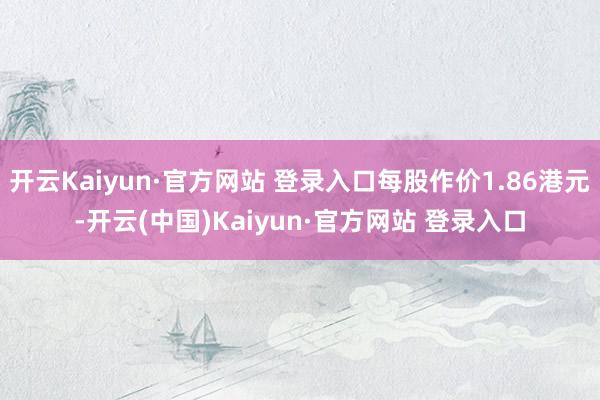 开云Kaiyun·官方网站 登录入口每股作价1.86港元-开云(中国)Kaiyun·官方网站 登录入口
