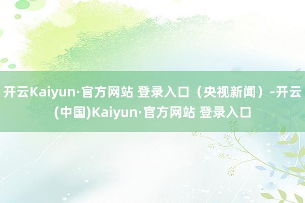 开云Kaiyun·官方网站 登录入口（央视新闻）-开云(中国)Kaiyun·官方网站 登录入口